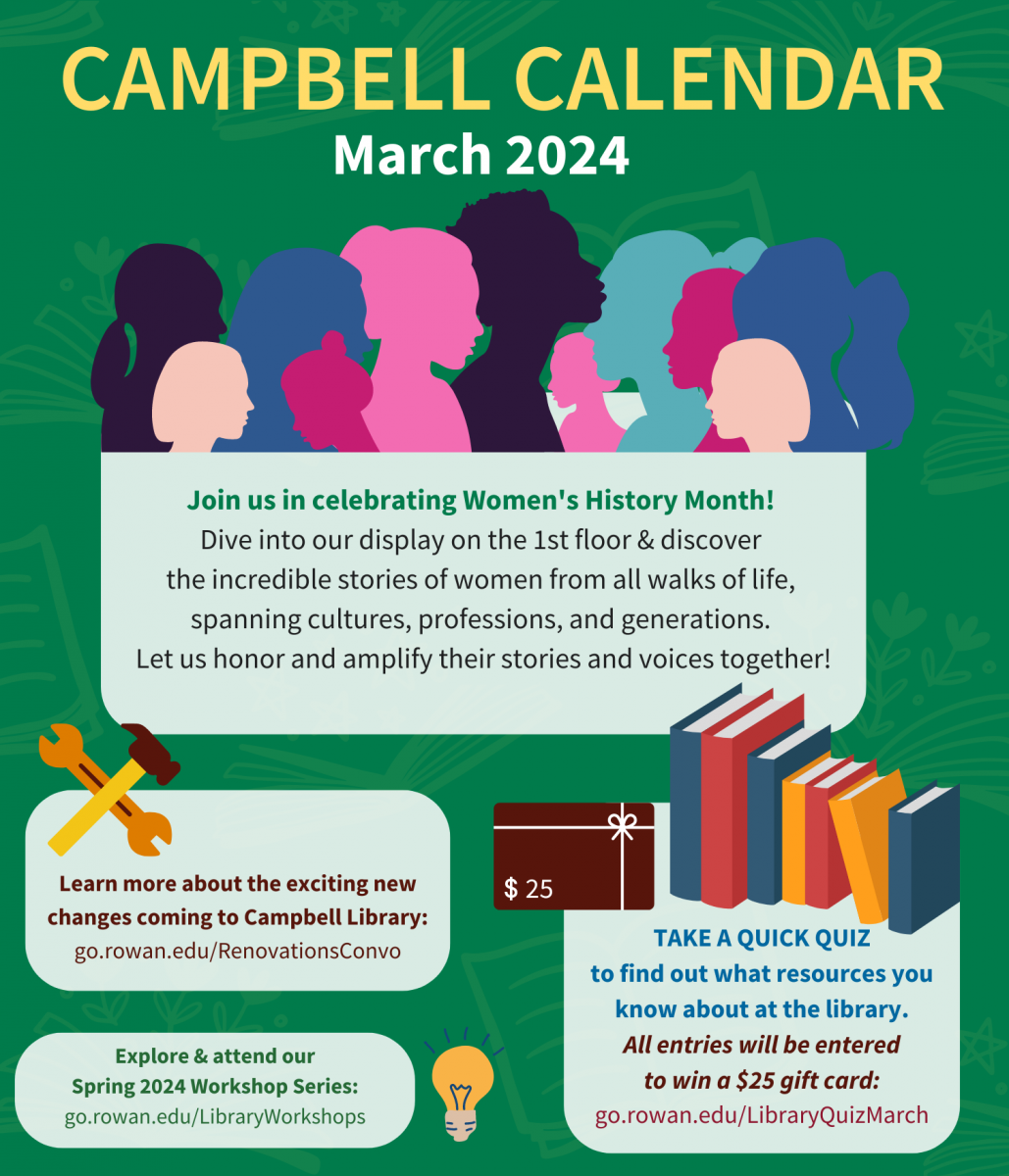 Campbell Calendar: March 2024  Join us in celebrating Women's History Month! Dive into our display on the 1st floor & discover the incredible stories of women from all walks of life, spanning cultures, professions, and generations. Let us honor and amplify their stories and voices together! Learn more about the exciting new changes coming to Campbell Library: go.rowan.edu/RenovationsConvo Explore & attend our Spring 2024 Workshop Series: go.rowan.edu/LibraryWorkshops Take a quick quiz to find out what resources you know about at the library. All entries will be entered to win a $25 gift card: go.rowan.edu/LibraryQuizMarch
