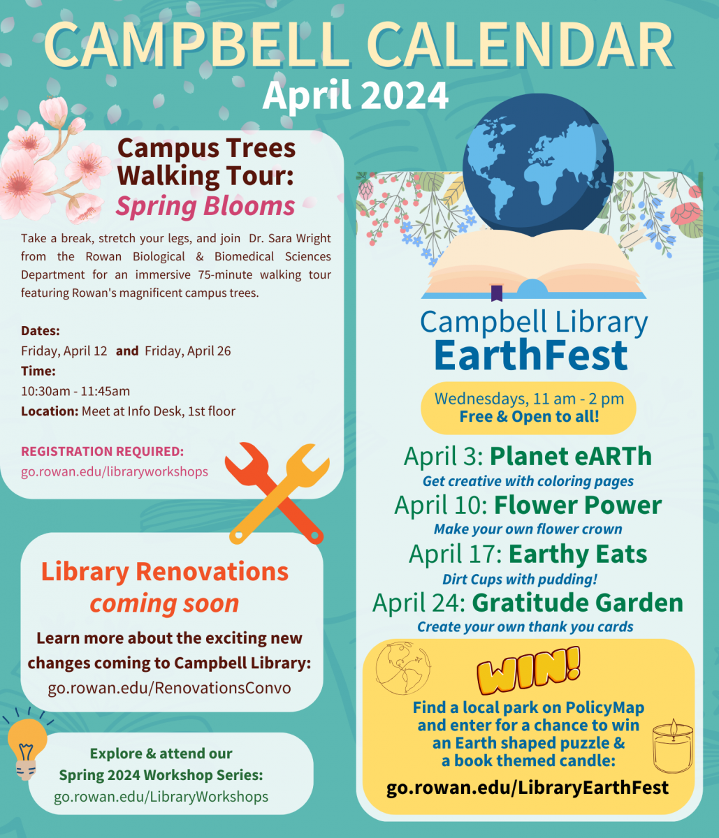 Campbell Calendar: April 2024  Campus Trees Walking Tour: Spring Blooms: Take a break, stretch your legs, and join  Dr. Sara Wright from the Rowan Biological & Biomedical Sciences Department for an immersive 75-minute walking tour featuring Rowan's magnificent campus trees.  Dates: Friday, April 12  & Friday, April 26  Time: 10:30am - 11:45am  Location: Meet at Info Desk, 1st floor  Registration required: go.rowan.edu/libraryworkshops  Library Renovations: coming soon  Learn more about the exciting new changes coming to Campbell Library: go.rowan.edu/RenovationsConvo  Explore & attend our Spring 2024 Workshop Series: go.rowan.edu/LibraryWorkshops  Campbell Library EarthFest: Wednesdays, 11 am - 2 pm - Free & Open to all!  April 3: Planet eARTh: Get creative with coloring pages  April 10: Flower Power: Make your own flower crown  April 17: Earthy Eats: Dirt Cups with pudding!  April 24: Gratitude Garden: Create your own thank you cards  ENTER TO WIN!  ​​​​​Find a local park on PolicyMap and enter for a chance to win an Earth shaped puzzle & a book themed candle: go.rowan.edu/LibraryEarthFest​​​​​​   ​​​​​